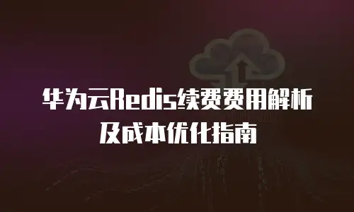 华为云Redis续费费用解析及成本优化指南
