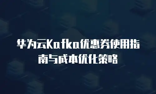 华为云Kafka优惠券使用指南与成本优化策略
