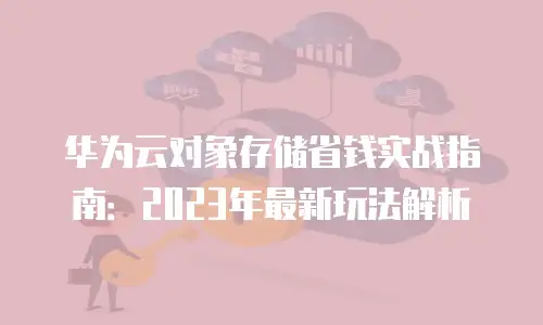 华为云对象存储省钱实战指南：2023年最新玩法解析