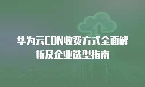 华为云CDN收费方式全面解析及企业选型指南