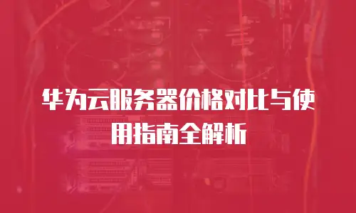华为云服务器价格对比与使用指南全解析