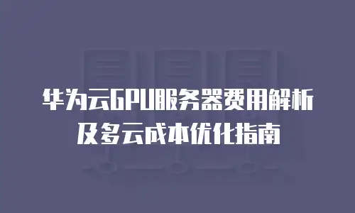 华为云GPU服务器费用解析及多云成本优化指南