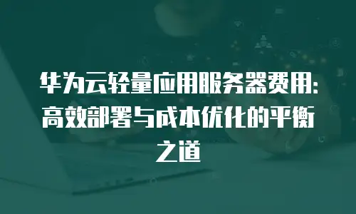 华为云轻量应用服务器费用：高效部署与成本优化的平衡之道