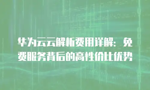 华为云云解析费用详解：免费服务背后的高性价比优势