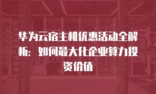 华为云宿主机优惠活动全解析：如何最大化企业算力投资价值