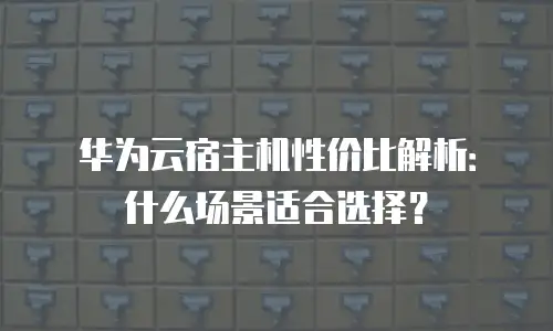 华为云宿主机性价比解析：什么场景适合选择？