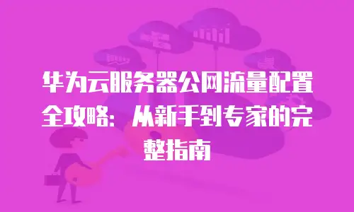 华为云服务器公网流量配置全攻略：从新手到专家的完整指南