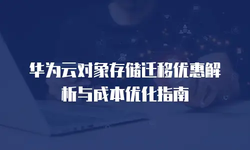 华为云对象存储迁移优惠解析与成本优化指南