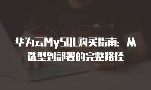 华为云MySQL购买指南：从选型到部署的完整路径