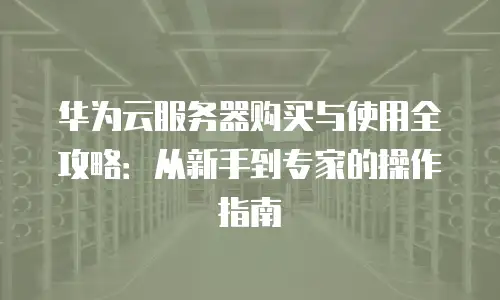 华为云服务器购买与使用全攻略：从新手到专家的操作指南
