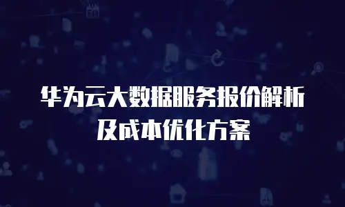华为云大数据服务报价解析及成本优化方案