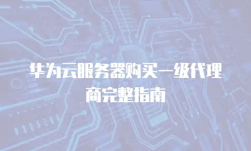 华为云服务器购买一级代理商完整指南