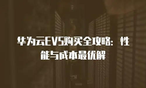 华为云EVS购买全攻略：性能与成本最优解