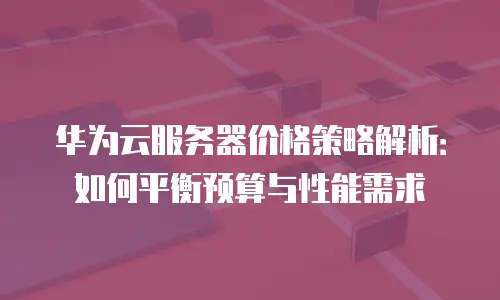 华为云服务器价格策略解析：如何平衡预算与性能需求