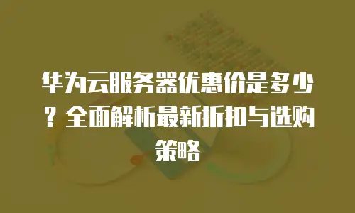 华为云服务器优惠价是多少？全面解析最新折扣与选购策略