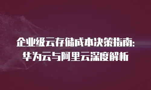 企业级云存储成本决策指南：华为云与阿里云深度解析