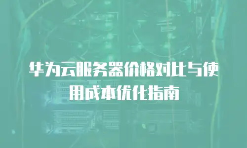 华为云服务器价格对比与使用成本优化指南