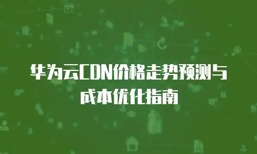 华为云CDN价格走势预测与成本优化指南