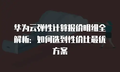 华为云弹性计算报价明细全解析：如何选到性价比最优方案