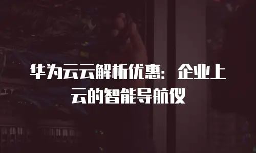 华为云云解析优惠：企业上云的智能导航仪