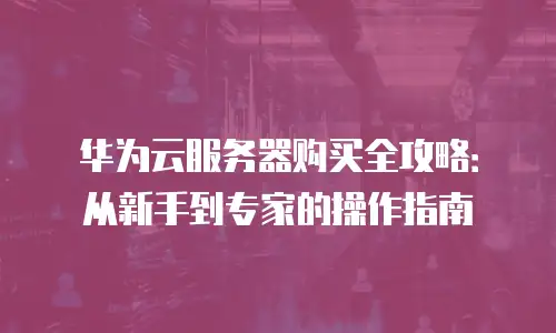华为云服务器购买全攻略：从新手到专家的操作指南