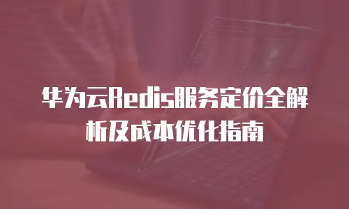 华为云Redis服务定价全解析及成本优化指南