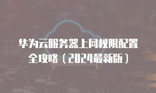 华为云服务器上网权限配置全攻略（2024最新版）