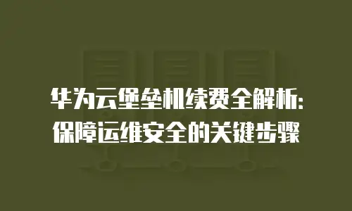 华为云堡垒机续费全解析：保障运维安全的关键步骤