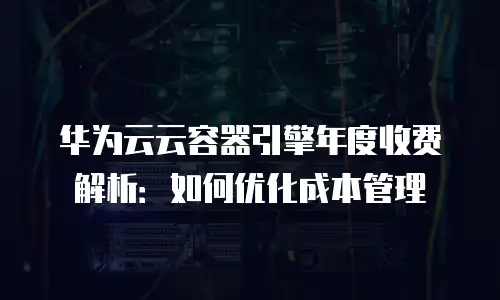 华为云云容器引擎年度收费解析：如何优化成本管理
