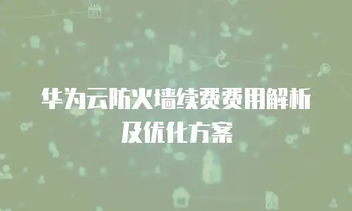 华为云防火墙续费费用解析及优化方案