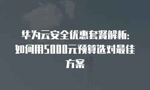 华为云安全优惠套餐解析：如何用5000元预算选对最佳方案