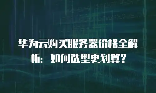 华为云购买服务器价格全解析：如何选型更划算？