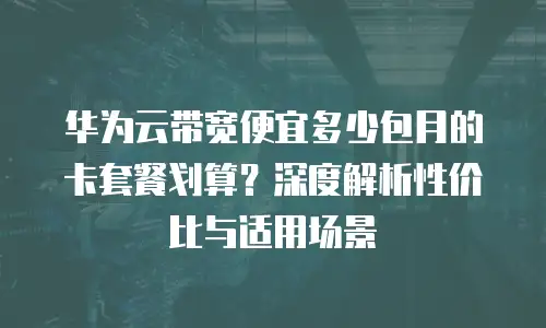 华为云带宽便宜多少包月的卡套餐划算？深度解析性价比与适用场景