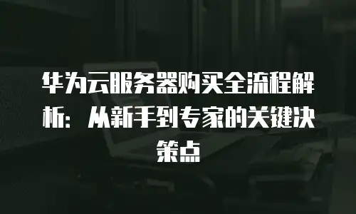 华为云服务器购买全流程解析：从新手到专家的关键决策点