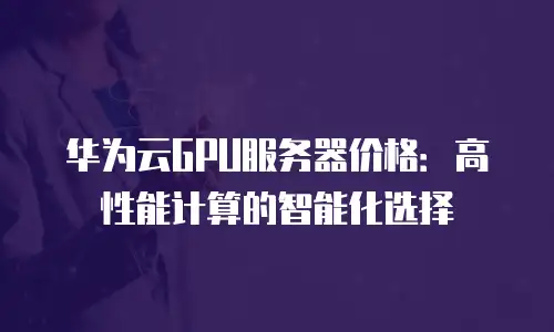 华为云GPU服务器价格：高性能计算的智能化选择