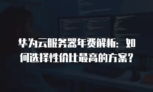 华为云服务器年费解析：如何选择性价比最高的方案？