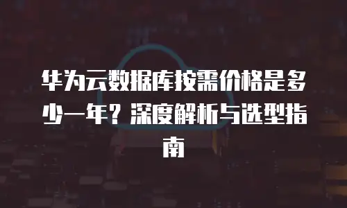 华为云数据库按需价格是多少一年？深度解析与选型指南
