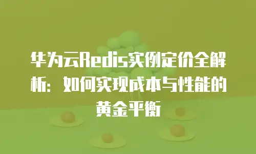 华为云Redis实例定价全解析：如何实现成本与性能的黄金平衡
