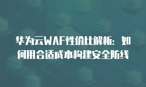 华为云WAF性价比解析：如何用合适成本构建安全防线