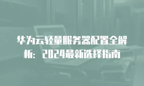 华为云轻量服务器配置全解析：2024最新选择指南
