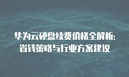华为云硬盘续费价格全解析：省钱策略与行业方案建议