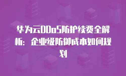 华为云DDoS防护续费全解析：企业级防御成本如何规划