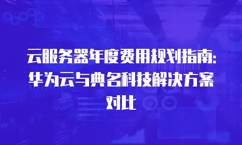 云服务器年度费用规划指南：华为云与典名科技解决方案对比