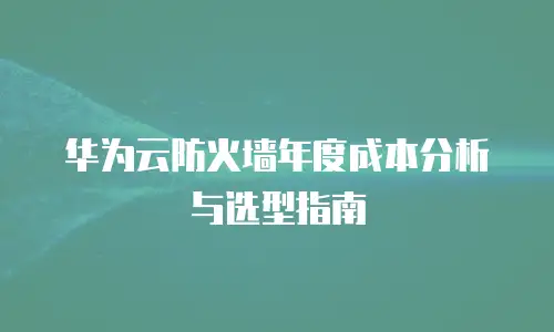 华为云防火墙年度成本分析与选型指南