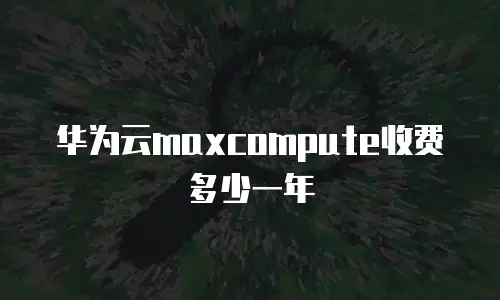 华为云maxcompute收费多少一年
