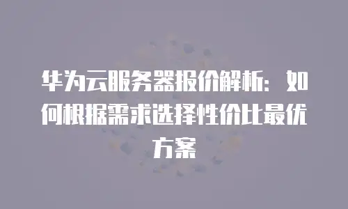 华为云服务器报价解析：如何根据需求选择性价比最优方案