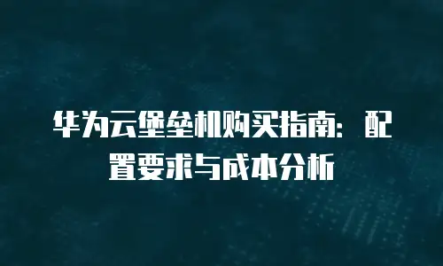 华为云堡垒机购买指南：配置要求与成本分析