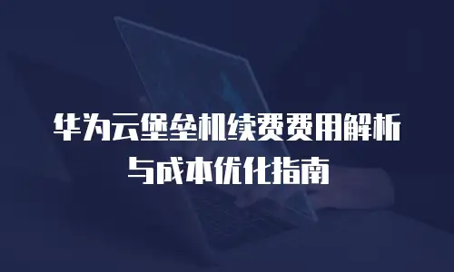 华为云堡垒机续费费用解析与成本优化指南