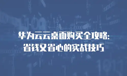 华为云云桌面购买全攻略：省钱又省心的实战技巧