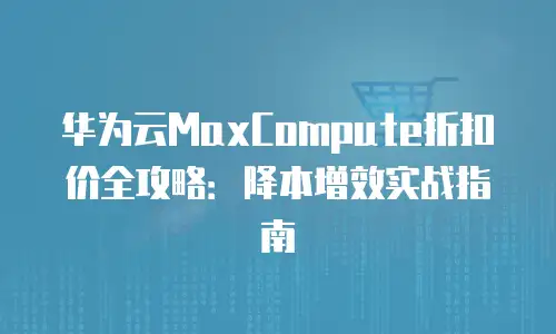 华为云MaxCompute折扣价全攻略：降本增效实战指南